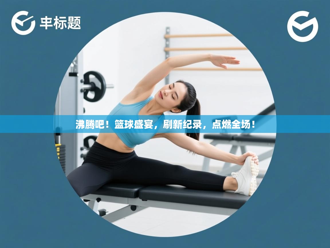 沸腾吧！篮球盛宴，刷新纪录，点燃全场！  第1张